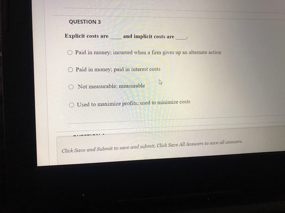 QUESTION 3
Explicit costs are
and implicit costs are
O Paid in money; incurred when a firm gives up an alternate action
Paid in money; paid in interest costs
Not measurable; measurable
O Used to maximize profits; used to minimize costs
Click Save and Submit to save and submit. Click Save All Answers to save all answers.
