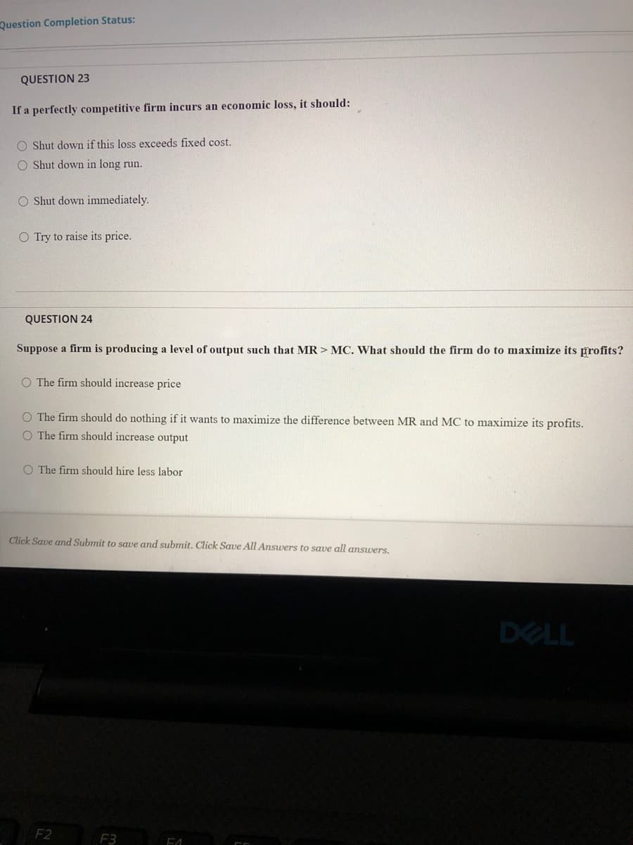 Question Completion Status:
QUESTION 23
If a perfectly competitive firm incurs an economic loss, it should:
O Shut down if this loss exceeds fixed cost.
O Shut down in long run.
O Shut down immediately.
O Try to raise its price.
QUESTION 24
Suppose a firm is producing a level of output such that MR> MC. What should the firm do to maximize its profits?
O The firm should increase price
O The firm should do nothing if it wants to maximize the difference between MR and MC to maximize its profits.
O The firm should increase output
O The firm should hire less labor
Click Save and Submit to save and submit. Click Save All Answers to save all ansuers.
DELL
F2
F3
