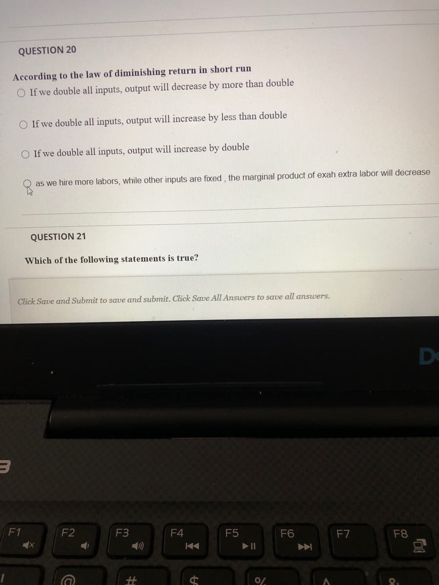 QUESTION 20
According to the law of diminishing return in short run
O If we double all inputs, output will decrease by more than double
O If we double all inputs, output will increase by less than double
O If we double all inputs, output will increase by double
as we hire more labors, while other inputs are fixed , the marginal product of exah extra labor will decrease
QUESTION 21
Which of the following statements is true?
Click Save and Submit to save and submit. Click Save All Answers to save all amswers.
De
F1
F2
F3
F4
F5
F6
F7
F8
%23
