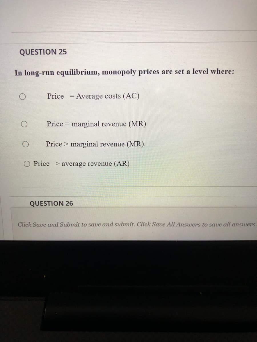 QUESTION 25
In long-run equilibrium, monopoly prices are set a level where:
Price = Average costs (AC)
Price = marginal revenue (MR)
Price > marginal revenue (MR).
O Price >average revenue (AR)
QUESTION 26
Click Save and Submit to save and submit. Click Save All Answers to save all answers.
