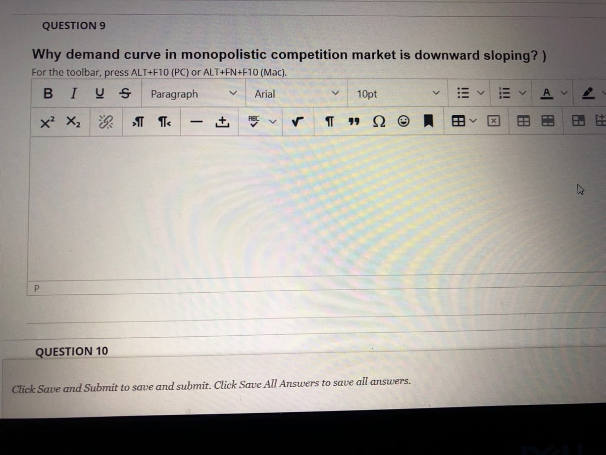 QUESTION 9
Why demand curve in monopolistic competition market is downward sloping?)
For the toolbar, press ALT+F10 (PC) or ALT+FN+F10 (Mac).
BIUS Paragraph
Arial
10pt
x? X2深| ST Te
ABC
QUESTION 10
Click Save and Submit to save and submit. Click Save All Answers to save all answers.
出
田
I!
!!!
