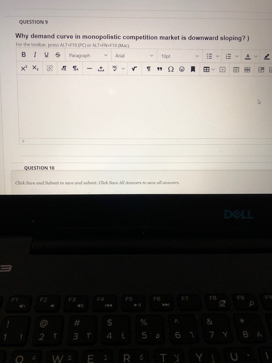 QUESTION 9
Why demand curve in monopolistic competition market is downward sloping? )
For the toolbar, press ALT+F10 (PC) or ALT+FN+F10 (Mac).
BIUS
Paragraph
Arial
10pt
x X2
+,
ABC
1 Ω Θ
|
QUESTION 10
Click Save amd Submit to save and submit. Click Save All Answers to save all answers.
DELL
F1
F2
F3
F4
E5
F6
F7
F8
F9
F1C
)
&
3 r
4
5 0 6 7 7 Y 8 A
W E R $ T Ņ Y ļ U
!!!
田
%24
%23
