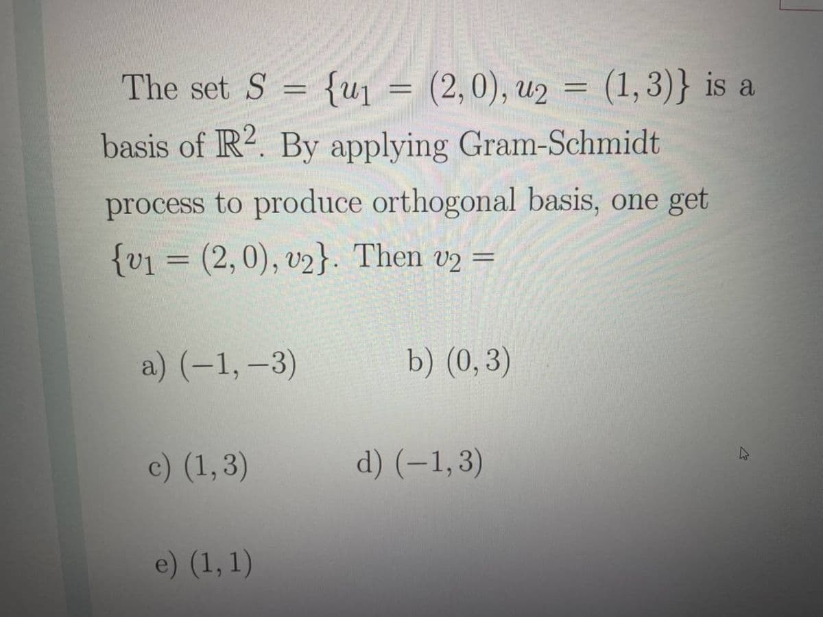 The set S = {uj = (2,0), u2 = (1,3)} is a
basis of R2. By applying Gram-Schmidt
process to produce orthogonal basis, one get
{v1 = (2,0), v2}. Then v2 =
a) (–1, –3)
b) (0,3)
c) (1,3)
d) (–1,3)
e) (1, 1)
