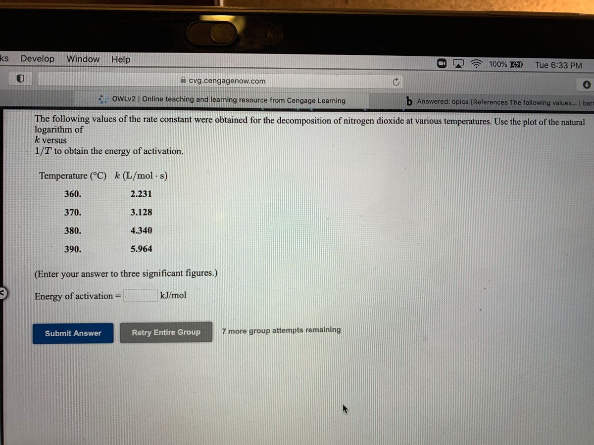 ks Develop
Window
Help
100% 47
Tue 6:33 PM
cvg.cengagenow.com
5- OWLV2 | Online teaching and learning resource from Cengage Learning
b Answered: opica [References The following values... | bart
The following values of the rate constant were obtained for the decomposition of nitrogen dioxide at various temperatures. Use the plot of the natural
logarithm of
k versus
1/T to obtain the energy of activation.
Temperature (°C) k (L/mol -s)
360.
2.231
370.
3.128
380.
4.340
390.
5.964
(Enter your answer to three significant figures.)
Energy of activation =
kJ/mol
%3D
Submit Answer
Retry Entire Group
7 more group attempts remaining
