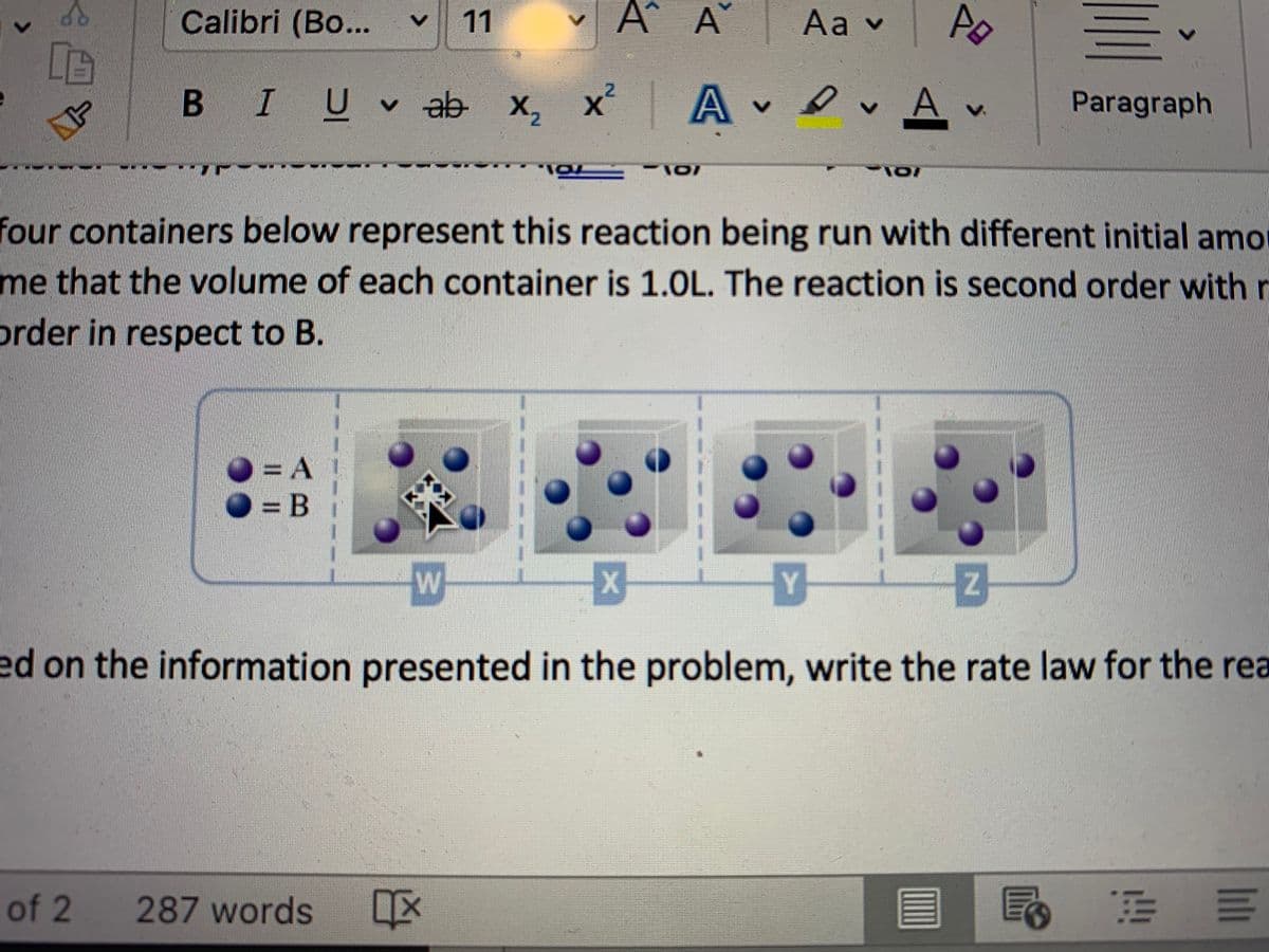 Calibri (Bo...
11
A
Aav
B IU ab x,
x² A v
v evAv
X2
Paragraph
four containers below represent this reaction being run with different initial amo
me that the volume of each container is 1.0L. The reaction is second order with
prder in respect to B.
O =DA
O = B
Y
ed on the information presented in the problem, write the rate law for the rea
of 2 287 words
