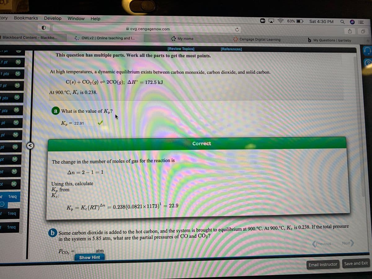 O,F
tory
Bookmarks
Develop
Window
Help
63% O
Sat 4:30 PM
A cvg.cengagenow.com
Blackboard Content- Blackbo...
OWLV2 | Online teaching and I...
* My Home
* Cengage Digital Learning
b My Questions | bartleby
[Review Topics]
[References]
This question has multiple parts. Work all the parts to get the most points.
1 pt
M)
1 pts
M)
At high temperatures, a dynamic equilibrium exists between carbon monoxide, carbon dioxide, and solid carbon.
C(s) + CO2 (g)= 2CO(g); AH° = 172.5 kJ
%3D
1 pt
M)
At 900.°C, Kc is 0.238.
1 pts
M)
pts
M)
a What is the value of K,?
pt
M)
K, = 22.91
pt
M)
Correct
pt
M)
pt
M)
The change in the number of moles of gas for the reaction is
ot
M)
An = 2 – 1 = 1
%3D
Using this, calculate
K, from
Kc:
ot
M)
ot
1req
K, = K.(RT)An = 0.238(0.0821×1173)' = 22.9
%3D
1req
b Some carbon dioxide is added to the hot carbon, and the system is brought to equilibrium at 900.°C. At 900.ºC, K. is 0.238. If the total pressure
in the system is 5.85 atm, what are the partial pressures of CO and CO2?
f 1req
Previous
Next
Pco2
atm
Show Hint
Email Instructor
Save and Exit
