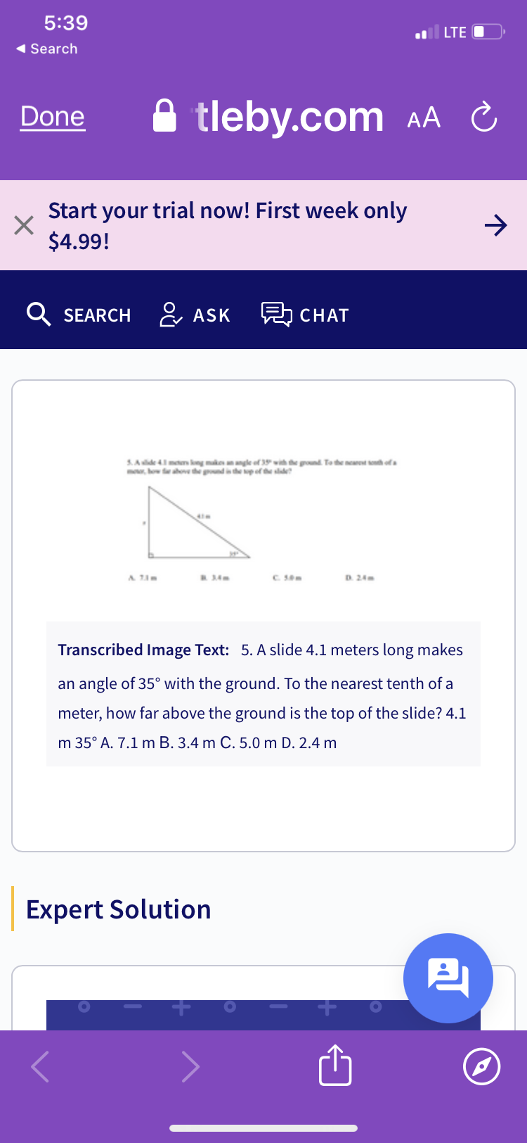 5:39
LTE O
AA C
◄ Search
Done
tleby.com
Start your trial now! First week only
$4.99!
Q SEARCH
ASK
見 CHAT
ground. To the nearest south of a
5.Aide 4.1 meters long makes an angle of 35
motor how far above the ground is the top of the slide?
& 7.3m
C. 50m
Transcribed Image Text: 5. A slide 4.1 meters long makes
an angle of 35° with the ground. To the nearest tenth of a
meter, how far above the ground is the top of the slide? 4.1
m 35° A. 7.1 m B. 3.4 m C. 5.0 m D. 2.4 m
Expert Solution
2
→