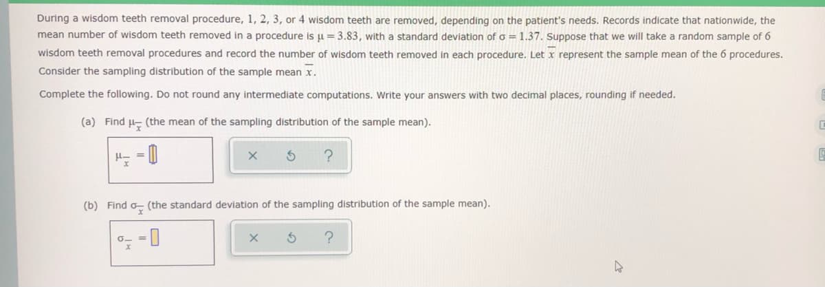 During a wisdom teeth removal procedure, 1, 2, 3, or 4 wisdom teeth are removed, depending on the patient's needs. Records indicate that nationwide, the
mean number of wisdom teeth removed in a procedure is ju = 3.83, with a standard deviation of o = 1.37. Suppose that we will take a random sample of 6
wisdom teeth removal procedures and record the number of wisdom teeth removed in each procedure. Let x represent the sample mean of the 6 procedures.
Consider the sampling distribution of the sample mean x.
Complete the following. Do not round any intermediate computations. Write your answers with two decimal places, rounding if needed.
(a) Find u- (the mean of the sampling distribution of the sample mean).
(b) Find o- (the standard deviation of the sampling distribution of the sample mean).
