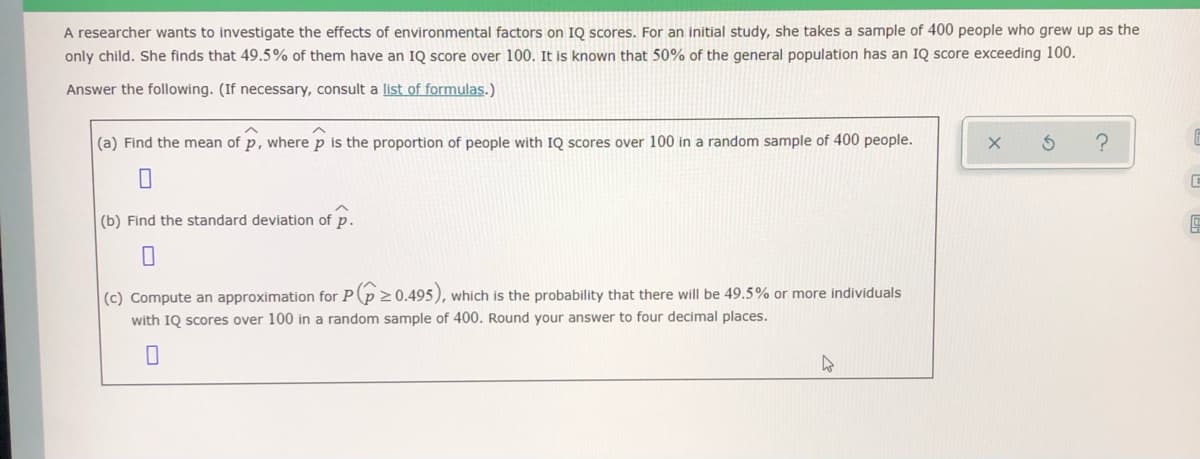 A researcher wants to investigate the effects of environmental factors on IQ scores. For an initial study, she takes a sample of 400 people who grew up as the
only child. She finds that 49.5% of them have an IQ score over 100. It is known that 50% of the general population has an IQ score exceeding 100.
Answer the following. (If necessary, consult a list of formulas.)
(a) Find the mean of p, where p is the proportion of people with IQ scores over 100 in a random sample of 400 people.
(b) Find the standard deviation of p.
|(c) Compute an approximation for P(p 20.495), which is the probability that there will be 49.5% or more individuals
with IQ scores over 100 in a random sample of 400. Round your answer to four decimal places.
