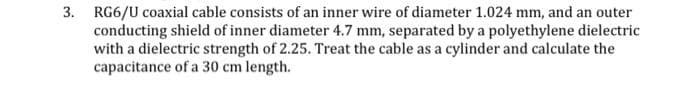 3. RG6/U coaxial cable consists of an inner wire of diameter 1.024 mm, and an outer
conducting shield of inner diameter 4.7 mm, separated by a polyethylene dielectric
with a dielectric strength of 2.25. Treat the cable as a cylinder and calculate the
capacitance of a 30 cm length.
