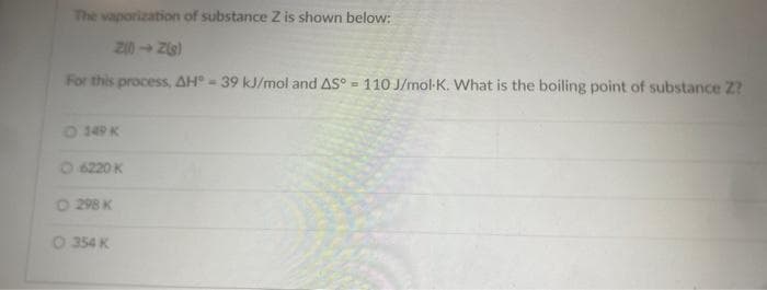 The vaporization of substance Z is shown below:
Z(0)→ Z(g)
For this process, AH - 39 kJ/mol and AS°= 110 J/mol-K. What is the boiling point of substance Z?
149 K
Ⓒ 6220 K
O 298 K
O 354 K