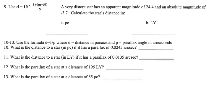 5+(m-M)
9. Use d =
1= 10 ^
A very distant star has an apparent magnitude of 24.4 and an absolute magnitude of
5
-3.7. Calculate the star's distance in:
а. ре
b. LY
10-13. Use the formula d=1/p where d = distance in parsecs and p= parallax angle in arcseconds
10. What is the distance to a star (in pc) if it has a parallax of 0.0245 arcsec?
11. What is the distance to a star (in LY) if it has a parallax of 0.0135 arcsec?
12. What is the parallax of a star at a distance of 195 LY?
13. What is the parallax of a star at a distance of 85 pc?
