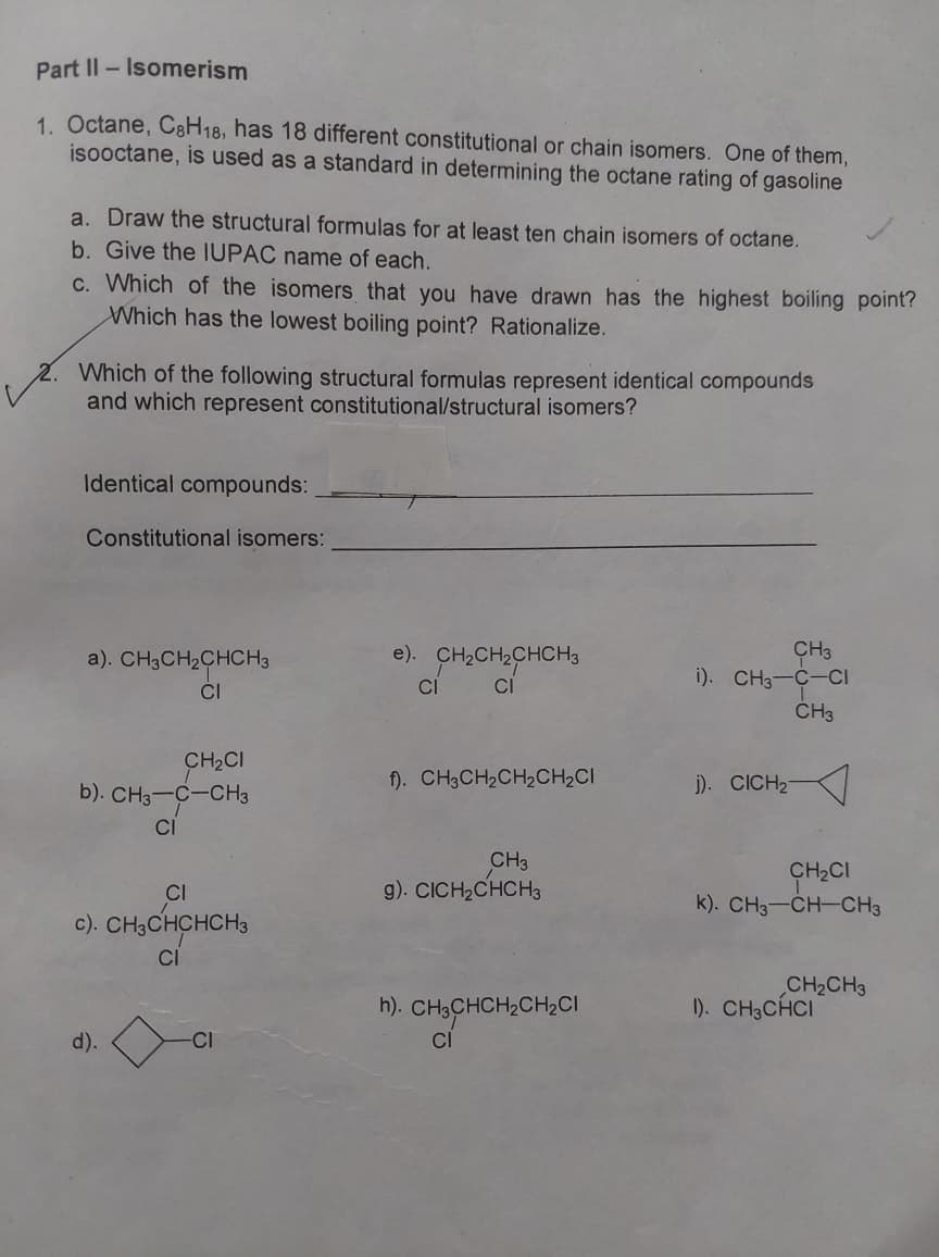 Part II - Isomerism
1. Octane, C8H18, has 18 different constitutional or chain isomers. One of them,
isooctane, is used as a standard in determining the octane rating of gasoline
a. Draw the structural formulas for at least ten chain isomers of octane.
b. Give the IUPAC name of each.
c. Which of the isomers that you have drawn has the highest boiling point?
Which has the lowest boiling point? Rationalize.
2. Which of the following structural formulas represent identical compounds
and which represent constitutional/structural isomers?
Identical compounds:
Constitutional isomers:
CH3
i). CH3-C-CI
ČH3
a). CH3CH2CHCH3
e). CH2CH2CHCH3
CI
CI
CI
CH,CI
b). CH3-C-CH3
f). CH3CH2CH2CH,CI
j). CICH2
CI
CH3
g). CICH,CHCH3
CH2CI
k). CH3-CH-CH3
CI
c). CH3CHCHCH3
CH2CH3
1). CH3CHCI
h). CH3CHCH2CH2CI
CI
d).
-CI
