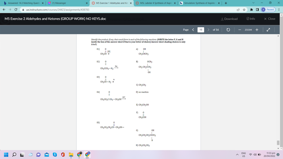 b Answered: 14.3 Matching Questic x
w (1) Messenger
M5 Exercise 1 Aldehydes and Ket x
A M5L Labster 4 Synthesis of Aspiri x
L Simulation: Synthesis of Aspirin: X
+
i ue.instructure.com/courses/24423/assignments/438783
* O
A Paused
M5 Exercise 2 Aldehydes and Ketones (GROUP WORK) NO KEYS.doc
I Download
O Info
× Close
Page <
16
of 16
ZOOM
Identify the product, if any, that would form in each of the following reactions. (WRITE the letter F, G and H
inside the box of the answer sheet if that is your letter of choice) Answer sheet shading choices is only
A to E.
81)
A)
OH
I| [0]
CH3CH >
CH3CHCH3
82)
B)
OCH3
Ni
CH3 CH2CCH3
CH3CCH3 + H2
OH
83)
Ni
CH3CH + H2 >
C) CH3CH3
84)
D) no reaction
||
H+
CH3CH2C CH3 + CH3OH
E) CH3CH2OH
F)
CH3COH
85)
CH3CH2CH2CH + CH3OH→
G)
OH
CH3CH2CH2COCH3
H) CH3CH2CH3
11:33 pm
20/04/2022
ENG
US
..
