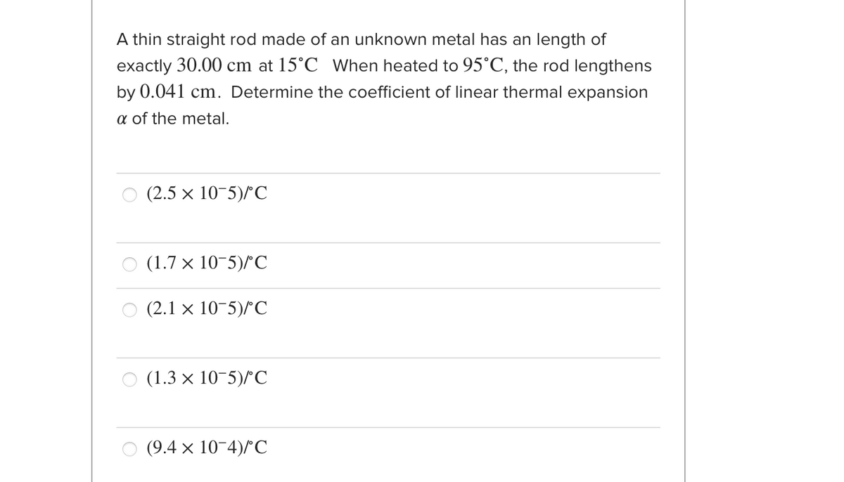 A thin straight rod made of an unknown metal has an length of
exactly 30.00 cm at 15°C When heated to 95°C, the rod lengthens
by 0.041 cm. Determine the coefficient of linear thermal expansion
a of the metal.
O (2.5 x 10-5)/C
(1.7 x 10-5)^C
(2.1 x 10-5)/С
O (1.3 × 10-5)/C
(9.4 × 10-4)/C
