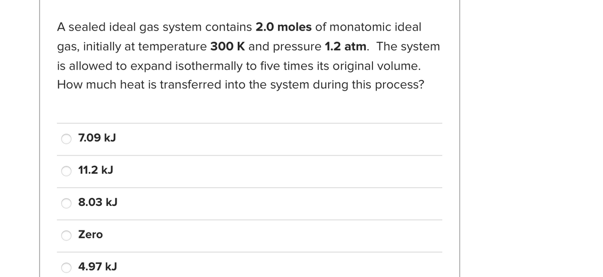 A sealed ideal gas system contains 2.0 moles of monatomic ideal
gas, initially at temperature 300 K and pressure 1.2 atm. The system
is allowed to expand isothermally to five times its original volume.
How much heat is transferred into the system during this process?
7.09 kJ
11.2 kJ
8.03 kJ
Zero
4.97 kJ
