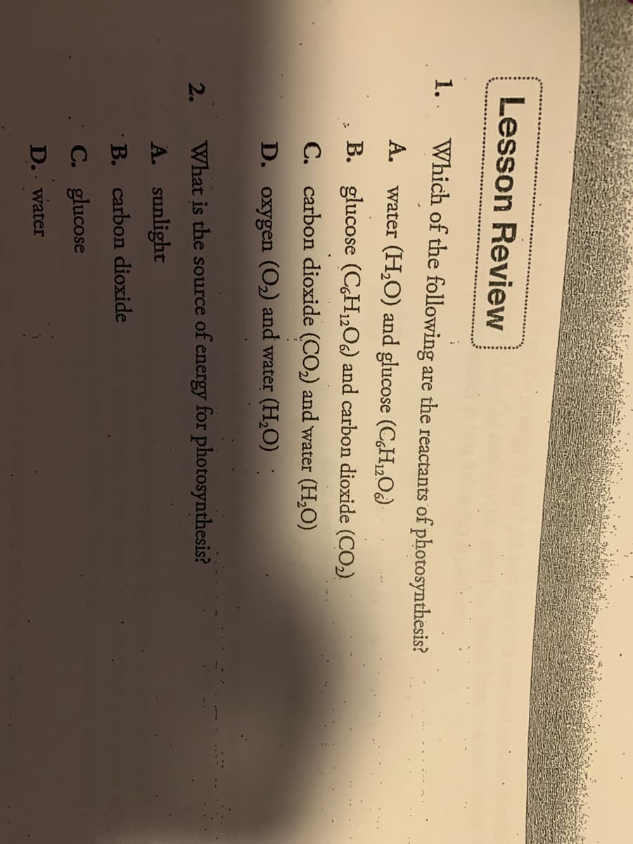 Lesson Review
1. .
Which of the following are the reactants of photosynthesis?
A. water (H,O) and glucose (CH„O)
B. glucose (CH„O) and carbon dioxide (CO,)
C. carbon dioxide (CO2) and water (H,O)
D. oxygen (O2) and water (H,O)
2.
What is the source of energy for photosynthesis?
A. sunlight
B. carbon dioxide
C. glucose
D. water
