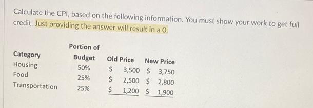 Calculate the CPI, based on the following information. You must show your work to get full
credit. Just providing the answer will result in a 0.
Portion of
Category
Budget
Old Price
New Price
Housing
50%
$
3,500 $ 3,750
2,500 $ 2,800
1,200 $ 1,900
Food
25%
Transportation
25%
$
