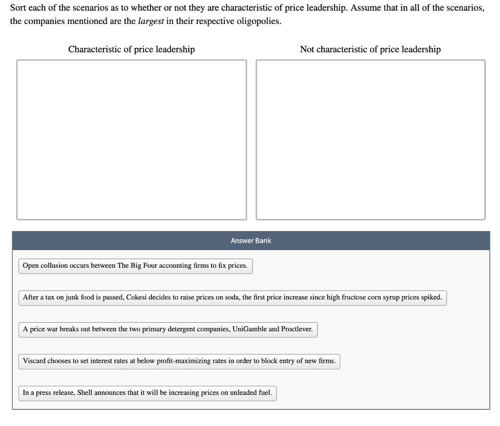 Sort each of the scenarios as to whether or not they are characteristic of price leadership. Assume that in all of the scenarios,
the companies mentioned are the largest in their respective oligopolies.
Characteristic of price leadership
Not characteristic of price leadership
Answer Bank
Open collusion occurs between The Big Four accounting firms to fix prices.
After a tax on junk food is passed, Cokesi decides to raise prices on soda, the first price increase since high fructose corn syrup prices spiked.
A price war breaks out between the two primary detergent companies, UniGamble and Proctlever.
Viscard chooses to set interest rates at below profit-maximizing rates in order to block entry of new firms.
In a press release, Shell announces that it will be increasing prices on unleaded fuel.
