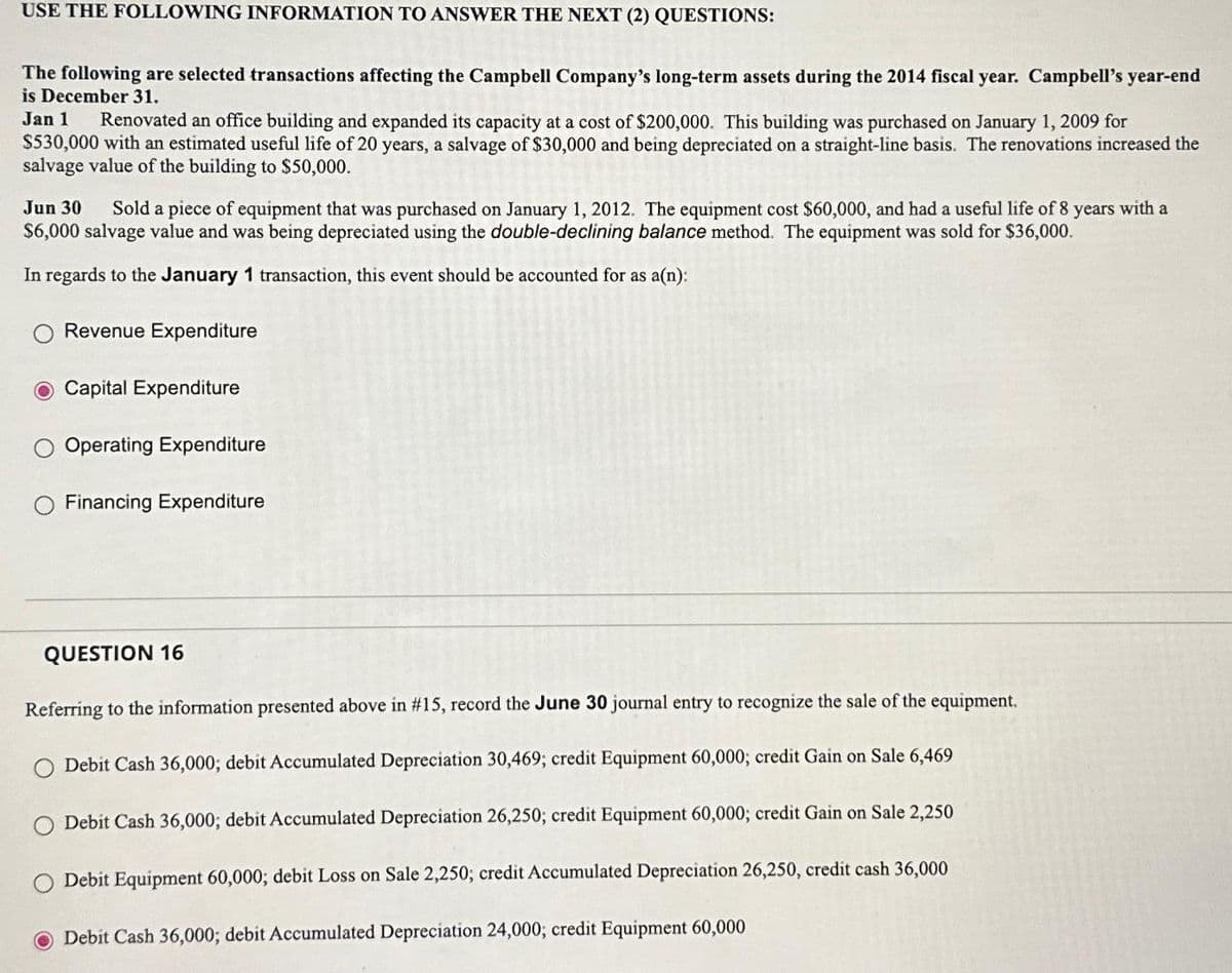 USE THE FOLLOWING INFORMATION TO ANSWER THE NEXT (2) QUESTIONS:
The following are selected transactions affecting the Campbell Company's long-term assets during the 2014 fiscal year. Campbell's year-end
is December 31.
Jan 1
Renovated an office building and expanded its capacity at a cost of $200,000. This building was purchased on January 1, 2009 for
$530,000 with an estimated useful life of 20 years, a salvage of $30,000 and being depreciated on a straight-line basis. The renovations increased the
salvage value of the building to $50,000.
Jun 30 Sold a piece of equipment that was purchased on January 1, 2012. The equipment cost $60,000, and had a useful life of 8 years with a
$6,000 salvage value and was being depreciated using the double-declining balance method. The equipment was sold for $36,000.
In regards to the January 1 transaction, this event should be accounted for as a(n):
Revenue Expenditure
O Capital Expenditure
Operating Expenditure
Financing Expenditure
QUESTION 16
Referring to the information presented above in #15, record the June 30 journal entry to recognize the sale of the equipment.
Debit Cash 36,000; debit Accumulated Depreciation 30,469; credit Equipment 60,000; credit Gain on Sale 6,469
Debit Cash 36,000; debit Accumulated Depreciation 26,250; credit Equipment 60,000; credit Gain on Sale 2,250
Debit Equipment 60,000; debit Loss on Sale 2,250; credit Accumulated Depreciation 26,250, credit cash 36,000
Debit Cash 36,000; debit Accumulated Depreciation 24,000; credit Equipment 60,000