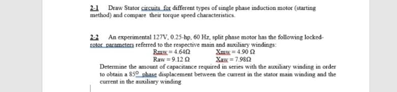 2-1 Draw Stator circuits for different types of single phase induction motor (starting
method) and compare their torque speed characteristics.
2-2 An experimental 127V, 0.25-hp, 60 Hz, split phase motor has the following locked-
rotor parameters referred to the respective main and auxiliary windings:
Rmw = 4.642
Raw = 9.12 2
Xmw = 4.90 2
Xaw = 7.982
Determine the amount of capacitance required in series with the auxiliary winding in order
to obtain a 850 phase displacement between the current in the stator main winding and the
current in the auxiliary winding
