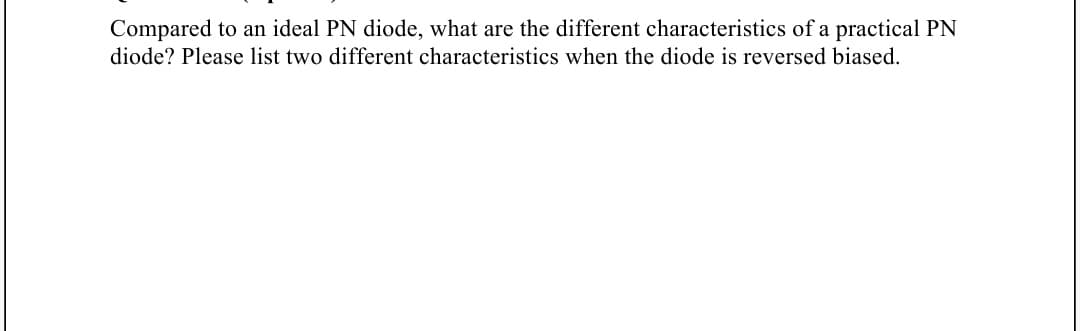 Compared to an ideal PN diode, what are the different characteristics of a practical PN
diode? Please list two different characteristics when the diode is reversed biased.
