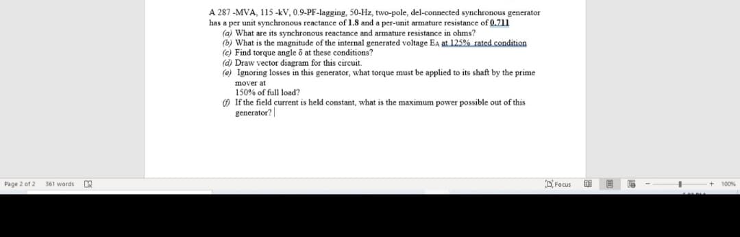 A 287 -MVA, 115 -kV, 0.9-PF-lagging, 50-Hz, two-pole, del-connected synchronous generator
has a per unit synchronous reactance of 1.8 and a per-unit armature resistance of 0.711
(a) What are its synchronous reactance and armature resistance in ohms?
(b) What is the magnitude of the internal generated voltage Ea at 125% rated condition
(c) Find torque angle ô at these conditions?
(d) Draw vector diagram for this circuit.
(e) Ignoring losses in this generator, what torque must be applied to its shaft by the prime
mover at
150% of full load?
O If the field current is held constant, what is the maximum power possible out of this
generator?
Page 2 of 2
361 words
D'Focus
国 目
100%
