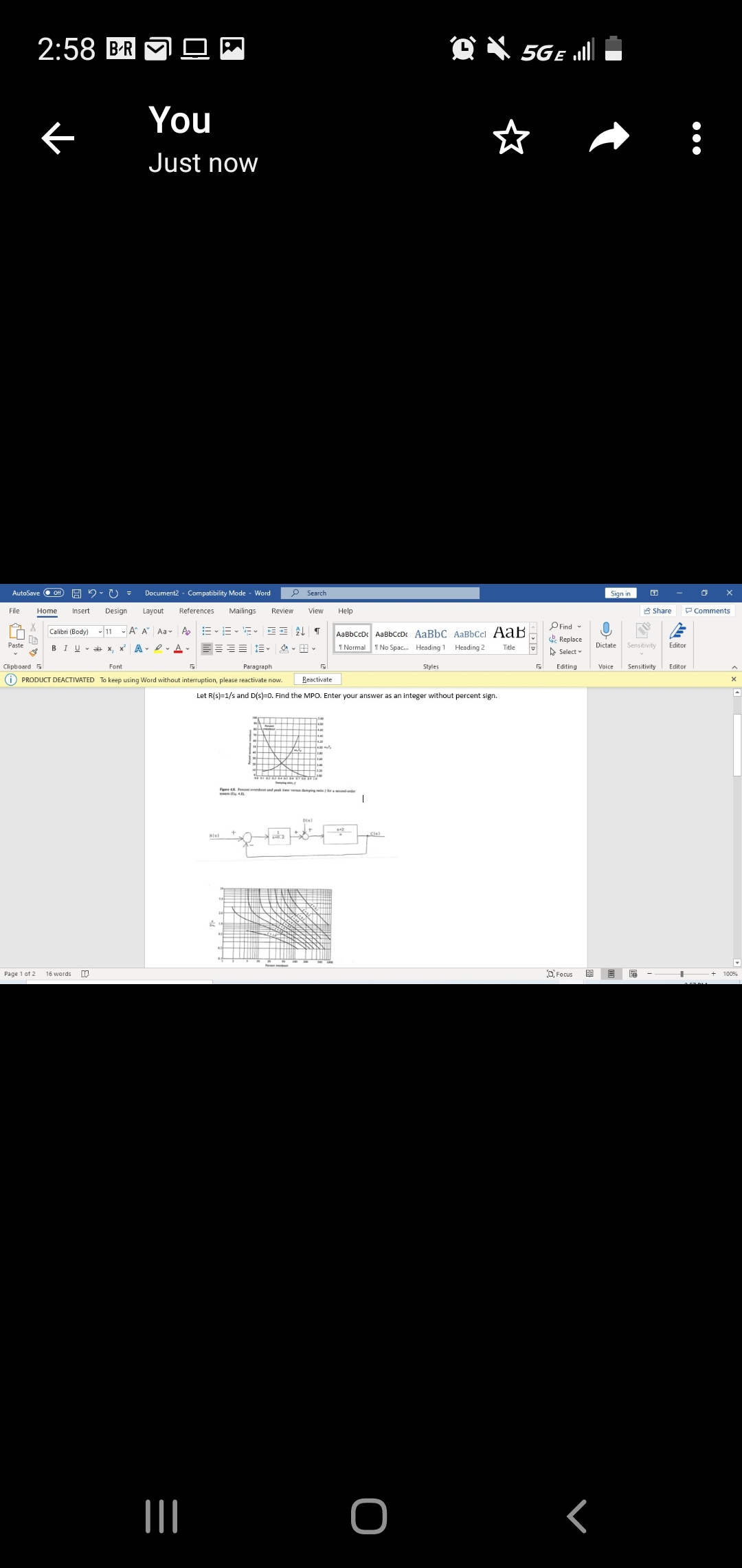 2:58 BR
O X 5GE ull
You
Just now
AutoSave
Of
Document2 - Compatibility Mode - Word
p Search
Sign in
File
Home
Insert
Design
Layout
References
Mailings
Review
View
Help
8 Share
P Comments
PFind -
& Replace
A Select
Calibri (Body) 11
A A Aa-
AaBbCcD AaBbCcDc AaBbC AaBbCcl AaB
1 Normal 1 No Spac. Heading 1 Heading 2
Paste
BIU- ab x, x A- e. A
Title
Dictate
Sensitivity
Editor
Clipboard
Font
Paragraph
Styles
Editing
Sensitivity
Editor
(i) PRODUCT DEACTIVATED To keep using Word without interruption, please reactivate now.
Reactivate
Let R(s)=1/s and D(s)=0. Find the MPO. Enter your answer as an integer without percent sign.
Cle)
Page 1 of 2
16 words
OFocus
100%
<
