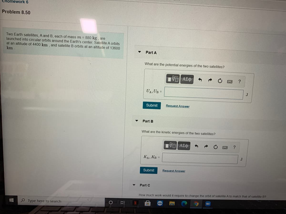 <Homework 6
Problem 8.50
Two Earth satellites, A and B, each of mass m = 880 kg , are
launched into circular orbits around the Earth's center. Satellite A orbits
at an altitude of 4400 km , and satellite B orbits at an altitude of 13600
km
Part A
What are the potential energies of the two satellites?
UA, UB =
J
Submit
Request Answer
Part B
What are the kinetic energies of the two satellites?
να ΑΣφ
KA, KB =
Submit
Request Answer
Part C
How much work would it require to change the orbit of satellite A to match that of satellite B?
P Type here to search
