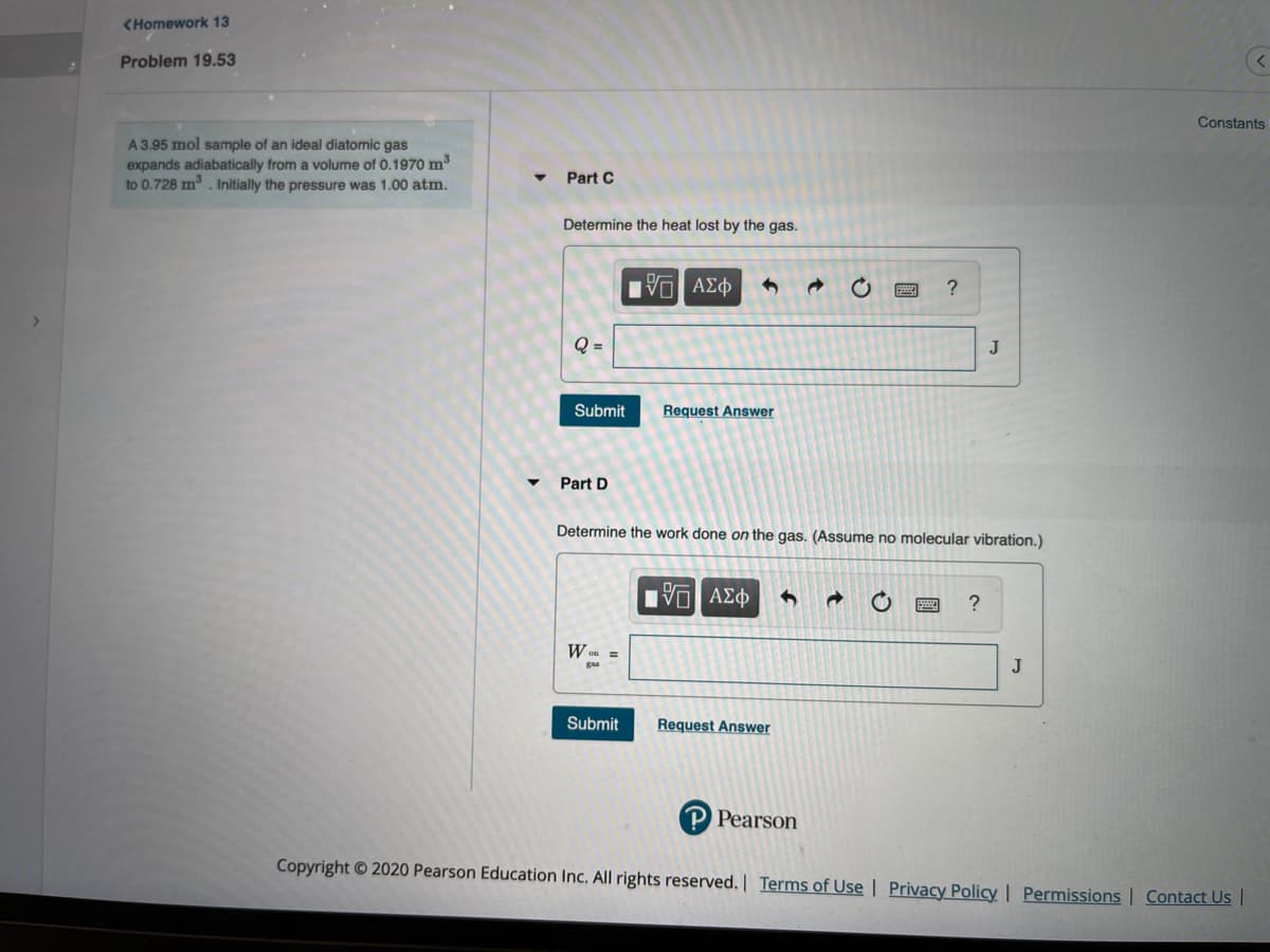 <Homework 13
Problem 19.53
Constants
A 3.95 mol sample of an ideal diatomic gas
expands adiabatically from a volume of 0.1970 m3
to 0.728 m. Initially the pressure was 1.00 atm.
Part C
Determine the heat lost by the gas.
?
Q =
J
Submit
Request Answer
Part D
Determine the work done on the gas. (Assume no molecular vibration.)
Hνα ΑΣΦ
W on =
J
Submit
Request Answer
P Pearson
Copyright © 2020 Pearson Education Inc. All rights reserved. | Terms of Use | Privacy Policy | Permissions | Contact Us |
