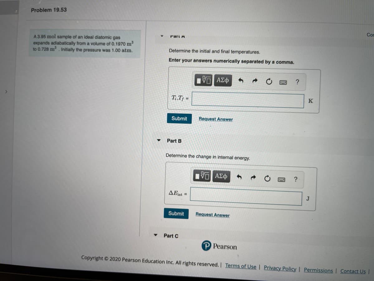 Problem 19.53
Con
rari A
A3.95 mol sample of an ideal diatomic gas
expands adiabatically from a volume of 0.1970 m3
to 0.728 m. Initially the pressure was 1.00 atm.
Determine the initial and final temperatures.
Enter your answers numerically separated by a comma.
| ν ΑΣφ
?
T, T† =
K
Submit
Request Answer
Part B
Determine the change in internal energy.
1响 AX中
AEint =
J
Submit
Request Answer
Part C
P Pearson
Copyright © 2020 Pearson Education Inc. All rights reserved. Terms of Use | Privacy Policy | Permissions | Contact Us |
