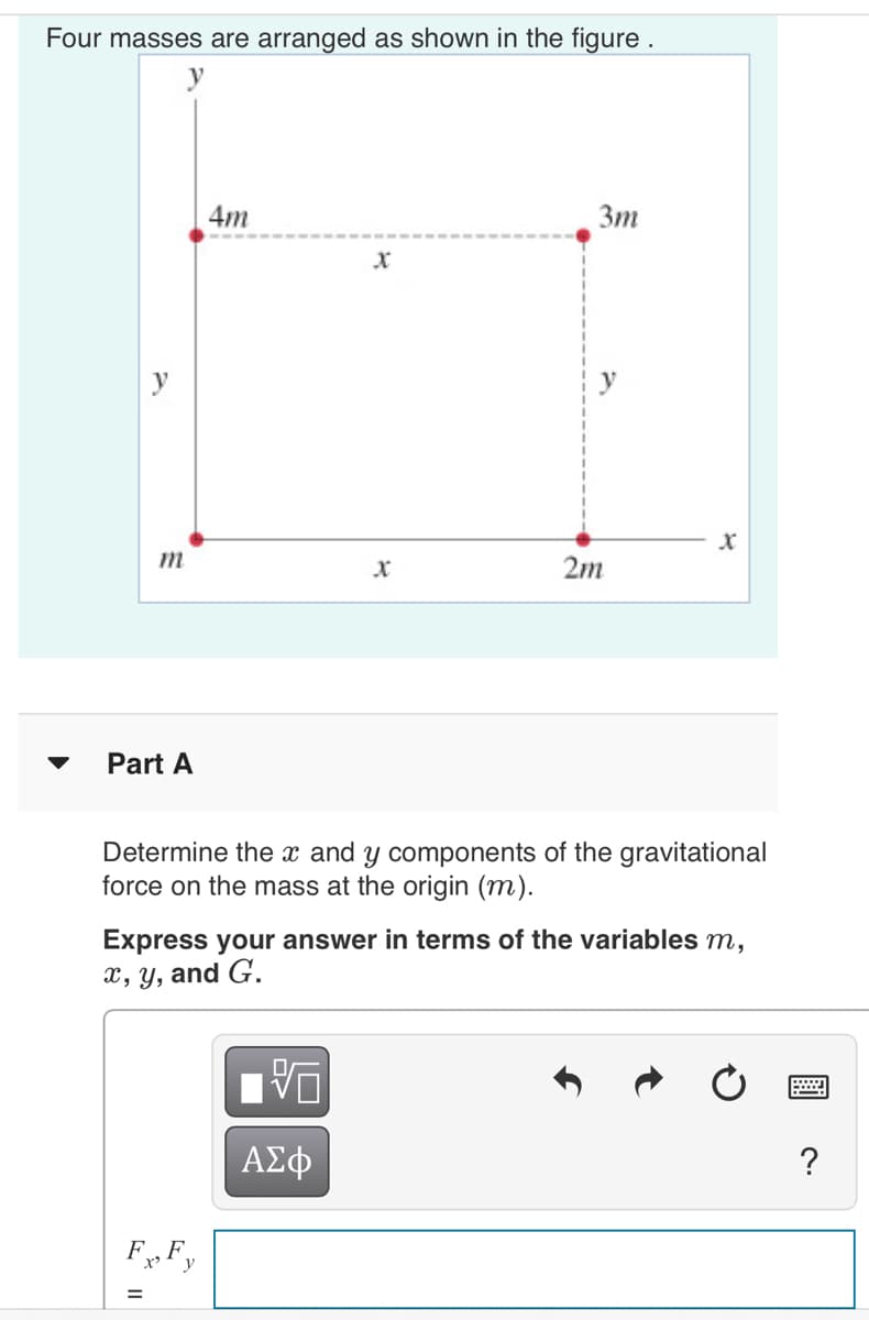 Four masses are arranged as shown in the figure .
4m
Зт
m
2m
Part A
Determine the x and y components of the gravitational
force on the mass at the origin (m).
Express your answer in terms of the variables m,
x, Y, and G.
ΑΣφ
?
F, F,
