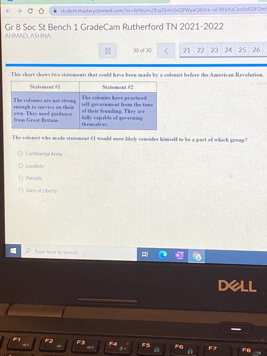 i student.masteryconnect.com/Riv=fsHkUm28rg3SmUJnQPWyaQ&tok=eCBEbXaCbsVbESIFOm9
Gr 8 Soc St Bench 1 GradeCam Rutherford TN 2021-2022
AHMAD, ASHNA
00
30 of 30
21 22 23 24 25 26
This chart shows two statements that could have been made by a colonist before the American Revolution.
Statement #1
Statement #2
The colonies have practiced
The colonies are not strong self-government from the time
enough to survive on their
own. They need guidance
from Great Britain.
of their founding. They are
fully capable of governing
themselves.
The colon
who made statement #1 would most likely consider himself to be a part of which group?
O Continental Army
O Loyalists
O Patriots
O Sons of Liberty
P Type here to search
DELL
F1
F2
F3
F4
F5
<x
F6
F7
F8
立
