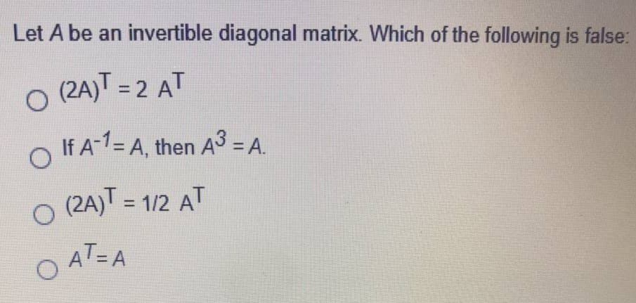 Let A be an invertible diagonal matrix. Which of the following is false:
O (2A)T = 2 AT
If A-1= A, then A3 = A.
O (2A) = 1/2 AT
%3D
AT=A
