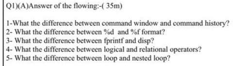 QI)(A)Answer of the flowing:-( 35m)
1-What the difference between command window and command history?
2- What the difference between %d and %f format?
3- What the difference between fprintf and disp?
4- What the difference between logical and relational operators?
5- What the difference between loop and nested loop?
