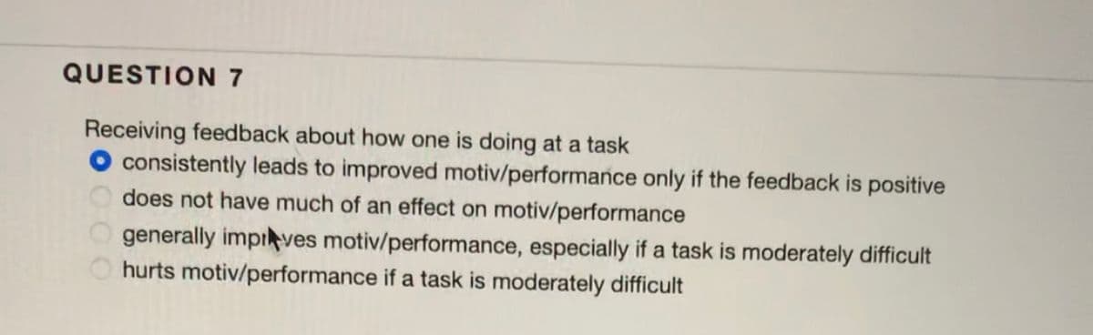 QUESTION 7
Receiving feedback about how one is doing at a task
O consistently leads to improved motiv/performance only if the feedback is positive
does not have much of an effect on motiv/performance
generally impives motiv/performance, especially if a task is moderately difficult
hurts motiv/performance if a task is moderately difficult
