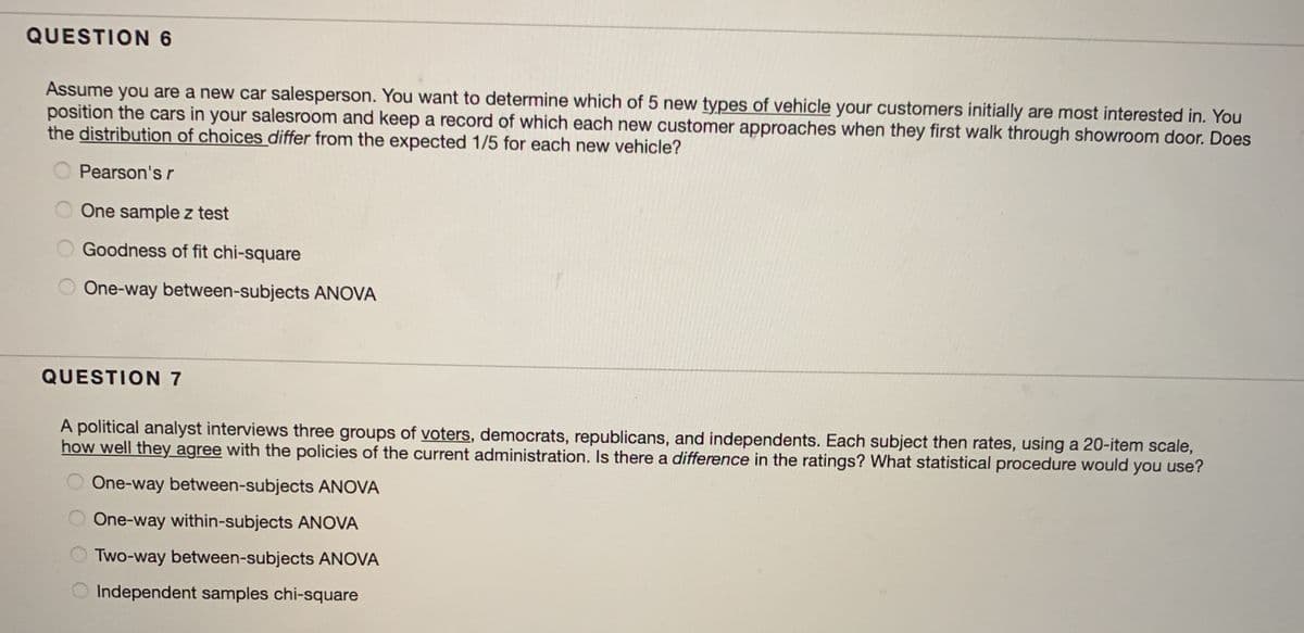 QUESTION 6
Assume you are a new car salesperson. You want to determine which of 5 new types of vehicle your customers initially are most interested in. You
position the cars in your salesroom and keep a record of which each new customer approaches when they first walk through showroom door. Does
the distribution of choices differ from the expected 1/5 for each new vehicle?
Pearson's r
O One sample z test
O Goodness of fit chi-square
One-way between-subjects ANOVA
QUESTION 7
A political analyst interviews three groups of voters, democrats, republicans, and independents. Each subject then rates, using a 20-item scale,
how well they agree with the policies of the current administration. Is there a difference in the ratings? What statistical procedure would you use?
One-way between-subjects ANOVA
One-way within-subjects ANOVA
Two-way between-subjects ANOVA
O Independent samples chi-square
