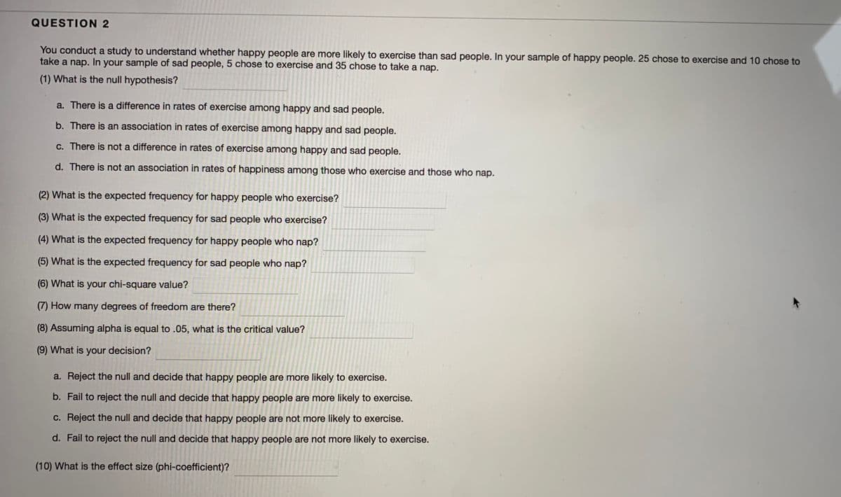 QUESTION 2
You conduct a study to understand whether happy people are more likely to exercise than sad people. In your sample of happy people. 25 chose to exercise and 10 chose to
take a nap. In your sample of sad people, 5 chose to exercise and 35 chose to take a nap.
(1) What is the null hypothesis?
a. There is a difference in rates of exercise among happy and sad people.
b. There is an association in rates of exercise among happy and sad people.
c. There is not a difference in rates of exercise among happy and sad people.
d. There is not an association in rates of happiness among those who exercise and those who nap.
(2) What is the expected frequency for happy people who exercise?
(3) What is the expected frequency for sad people who exercise?
(4) What is the expected frequency for happy people who nap?
(5) What is the expected frequency for sad people who nap?
(6) What is your chi-square value?
(7) How many degrees of freedom are there?
(8) Assuming alpha is equal to .05, what is the critical value?
(9) What is your decision?
a. Reject the null and decide that happy people are more likely to exercise.
b. Fail to reject the null and decide that happy people are more likely to exercise.
c. Reject the null and decide that happy people are not more likely to exercise.
d. Fail to reject the null and decide that happy people are not more likely to exercise.
(10) What is the effect size (phi-coefficient)?
