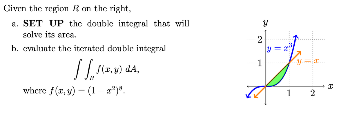 Given the region R on the right,
a. SET UP the double integral that will
solve its area.
2
b. evaluate the iterated double integral
y = x
..Y.=:X...
/ f(x, 9) dA,
→ X
where f(x, y) = (1 – x²)š.
1
2
H....
