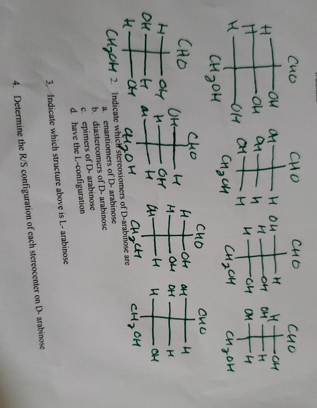 エ子士
Cuo
CHO
CHO
H OU
OM
91.
CM
OM
CHyOH
CH3OM
CHO
CHo
UH-
04 H-
CHO
OM
O4 DH
M.
OH
OH
CHCH
CH, OH
CHGOM 2. Indicate which stereosiomers of D-arabinose are
a. enantiomers of D- arabinose
b. diastereomers of D- arabinose
c. epimers of D- arabinose
d. have the L-configuration
3. Indicate which structure above is L- arabinose
4. Determine the R/S configuration of each stereocenter on D- arabinose

