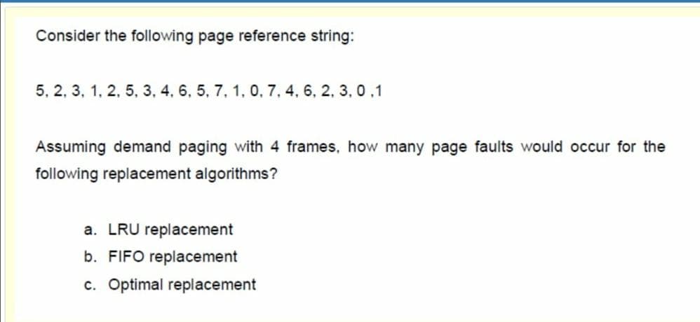 Consider the following page reference string:
5, 2, 3, 1, 2, 5, 3, 4, 6, 5, 7, 1, 0, 7, 4, 6, 2, 3, 0.1
Assuming demand paging with 4 frames, how many page faults would occur for the
following replacement algorithms?
a. LRU replacement
b. FIFO replacement
c. Optimal replacement
