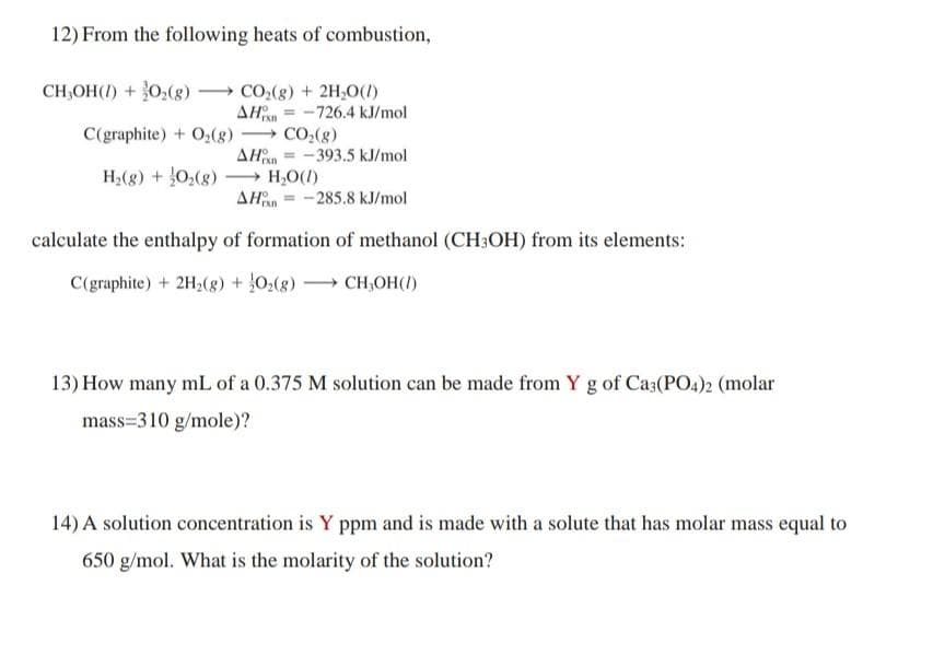 12) From the following heats of combustion,
CH,OH(I) + 0,(g)
CO:(g) + 2H,0(1)
AHn = -726.4 kJ/mol
C(graphite) + O,(8) CO,(g)
AHn = -393.5 kJ/mol
H,O(1)
AHan = -285.8 kJ/mol
H2(8) + 0,(g)
-
calculate the enthalpy of formation of methanol (CH3OH) from its elements:
C(graphite) + 2H2(g) + }0,(8) CH,OH(I)
13) How many mL of a 0.375 M solution can be made from Y g of Ca3(PO4)2 (molar
mass=310 g/mole)?
14) A solution concentration is Y ppm and is made with a solute that has molar mass equal to
650 g/mol. What is the molarity of the solution?
