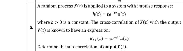 00
A random process X(t) is applied to a system with impulse response:
h(t) = te-btu(t)
%3D
where b > 0 is a constant. The cross-correlation of X (t) with the output
5.
Y(t) is known to have an expression:
Rxy (t) = te-btu(t)
Determine the autocorrelation of output Y(t).
