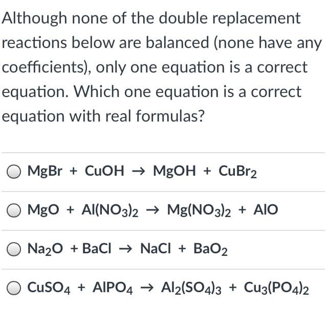 Although none of the double replacement
reactions below are balanced (none have any
coefficients), only one equation is a correct
equation. Which one equation is a correct
equation with real formulas?
MgBr + CUOH → MgOH + CuBr2
MgO + Al(NO3))2 → Mg(NO3)2 + AIO
O Na20 + BaCI → Nacl + BaO2
CusO4 + AIPO4 → Al2(SO4)3 + Cu3(PO4)2
