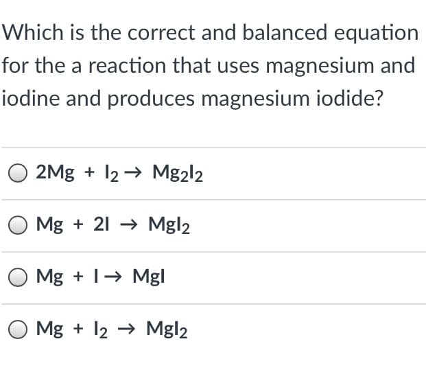 Which is the correct and balanced equation
for the a reaction that uses magnesium and
iodine and produces magnesium iodide?
2Mg + 12 → Mg2l2
Mg + 21 → Mgl2
O Mg + 1→ Mgl
O Mg + 12 → Mgl2
