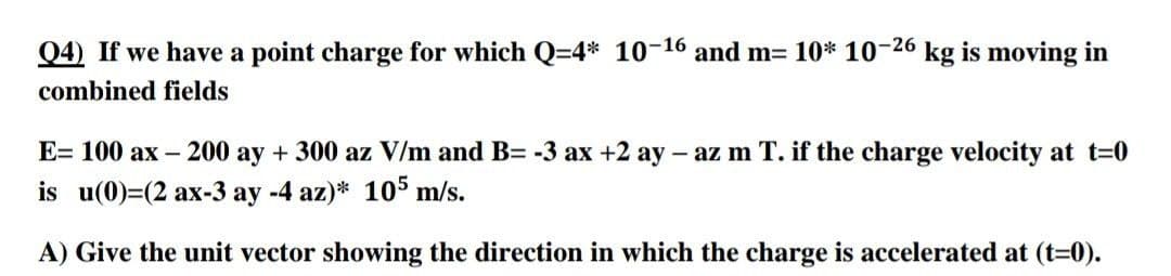 Q4) If we have a point charge for which Q=4* 10-16 and m= 10* 10-26 kg is moving in
combined fields
E= 100 ax – 200 ay + 300 az V/m and B= -3 ax +2 ay –
- az m T. if the charge velocity at t=0
is u(0)=(2 ax-3 ay -4 az)* 105 m/s.
A) Give the unit vector showing the direction in which the charge is accelerated at (t=0).
