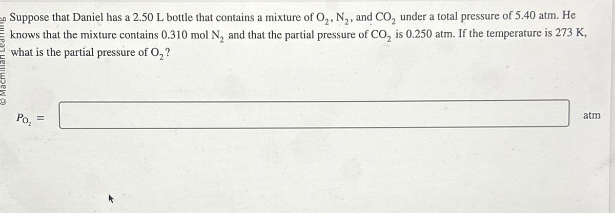 O Macmillan Learning
Suppose that Daniel has a 2.50 L bottle that contains a mixture of O2, N2, and CO2 under a total pressure of 5.40 atm. He
knows that the mixture contains 0.310 mol N2 and that the partial pressure of CO2 is 0.250 atm. If the temperature is 273 K,
what is the partial pressure of O2?
PO₂
=
atm