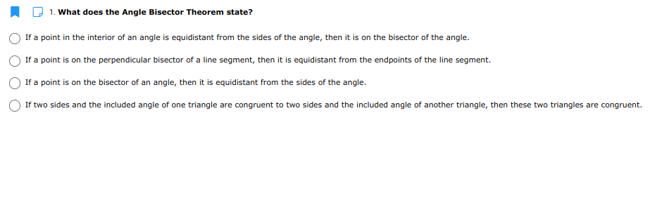 1. What does the Angle Bisector Theorem state?
If a point in the interior of an angle is equidistant from the sides of the angle, then it is on the bisector of the angle.
If a point is on the perpendicular bisector of a line segment, then it is equidistant from the endpoints of the line segment.
If a point is on the bisector of an angle, then it is equidistant from the sides of the angle.
If two sides and the included angle of one triangle are congruent to two sides and the included angle of another triangle, then these two triangles are congruent.
