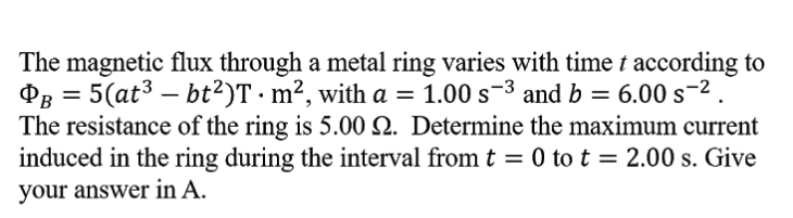 The magnetic flux through a metal ring varies with time t according to
P3 = 5(at3 – bt?)T·m², with a = 1.00 s-3 and b = 6.00 s-2.
The resistance of the ring is 5.00 N. Determine the maximum current
induced in the ring during the interval from t = 0 to t = 2.00 s. Give
your answer in A.
