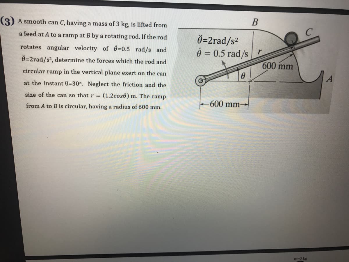 В
(3) A smooth can C, having a mass of 3 kg, is lifted from
Ö=2rad/s²
é = 0.5 rad/s
a feed at A to a ramp at B by a rotating rod. If the rod
rotates angular velocity of 0=0.5 rad/s and
Ö=2rad/s2, determine the forces which the rod and
600 mm
circular ramp in the vertical plane exert on the can
at the instant 0=30°. Neglect the friction and the
size of the can so that r = (1.2cos6) m. The ramp
-600 mm-
from A to B is circular, having a radius of 600 mm.
m-5 kg
